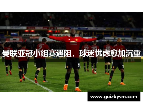 曼联亚冠小组赛遇阻，球迷忧虑愈加沉重